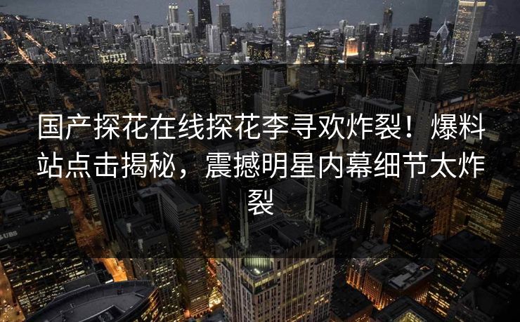 国产探花在线探花李寻欢炸裂！爆料站点击揭秘，震撼明星内幕细节太炸裂  第1张