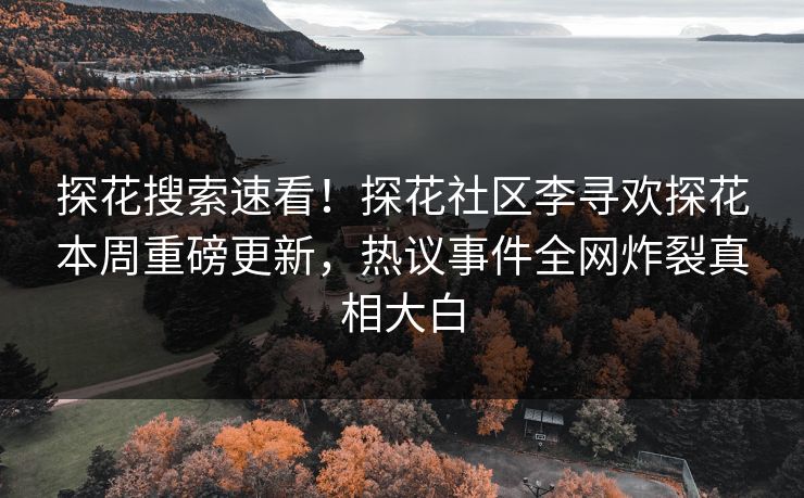 探花搜索速看！探花社区李寻欢探花本周重磅更新，热议事件全网炸裂真相大白
