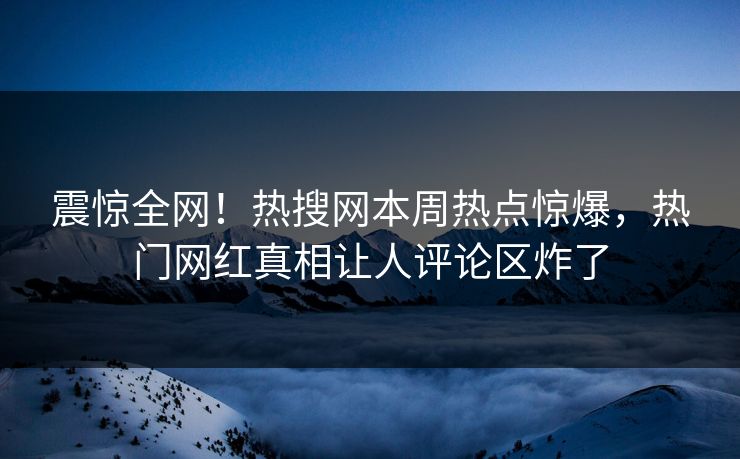 震惊全网！热搜网本周热点惊爆，热门网红真相让人评论区炸了