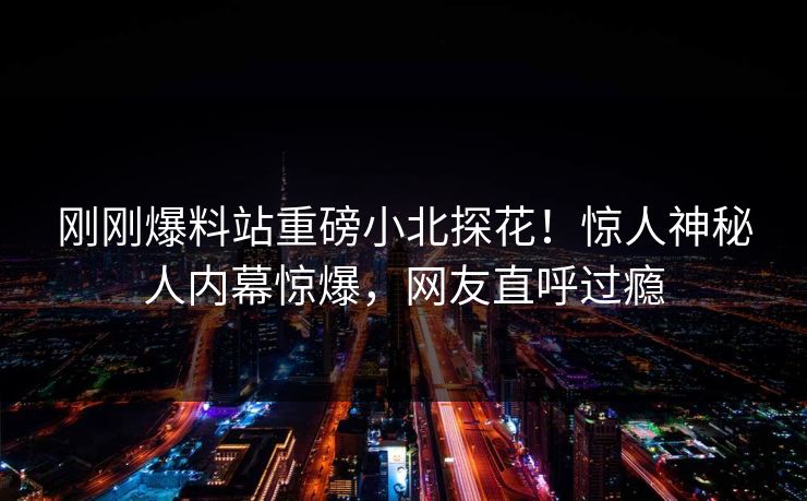 刚刚爆料站重磅小北探花！惊人神秘人内幕惊爆，网友直呼过瘾
