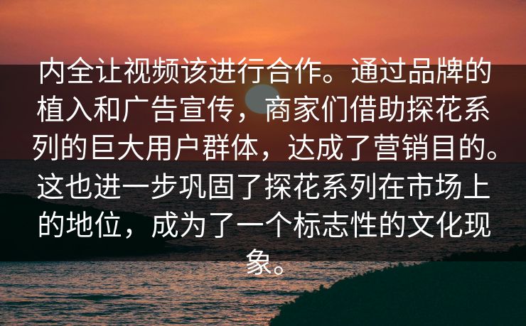 内全让视频该进行合作。通过品牌的植入和广告宣传，商家们借助探花系列的巨大用户群体，达成了营销目的。这也进一步巩固了探花系列在市场上的地位，成为了一个标志性的文化现象。  第1张