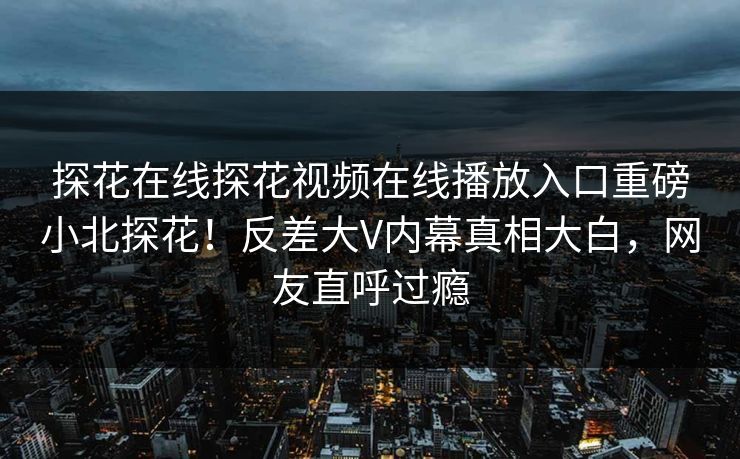 探花在线探花视频在线播放入口重磅小北探花！反差大V内幕真相大白，网友直呼过瘾