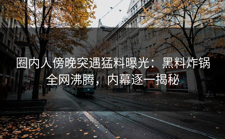 圈内人傍晚突遇猛料曝光：黑料炸锅全网沸腾，内幕逐一揭秘