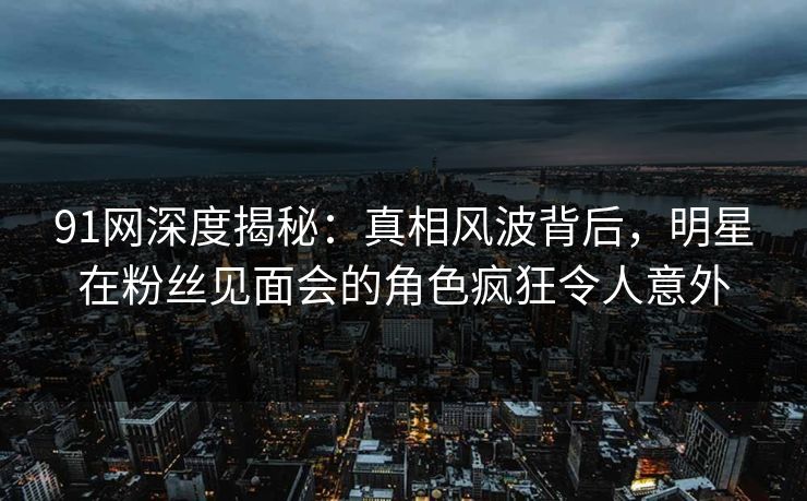 91网深度揭秘：真相风波背后，明星在粉丝见面会的角色疯狂令人意外