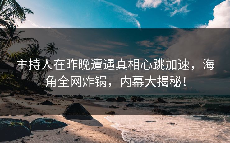 主持人在昨晚遭遇真相心跳加速，海角全网炸锅，内幕大揭秘！
