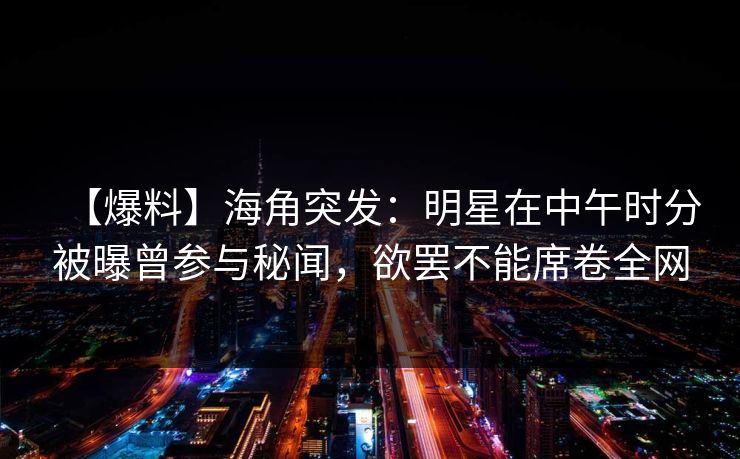 【爆料】海角突发：明星在中午时分被曝曾参与秘闻，欲罢不能席卷全网  第1张