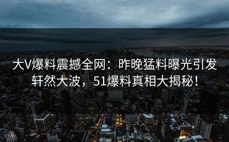 大V爆料震撼全网：昨晚猛料曝光引发轩然大波，51爆料真相大揭秘！