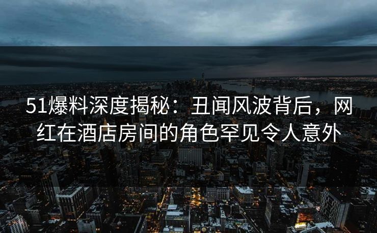 51爆料深度揭秘：丑闻风波背后，网红在酒店房间的角色罕见令人意外  第1张