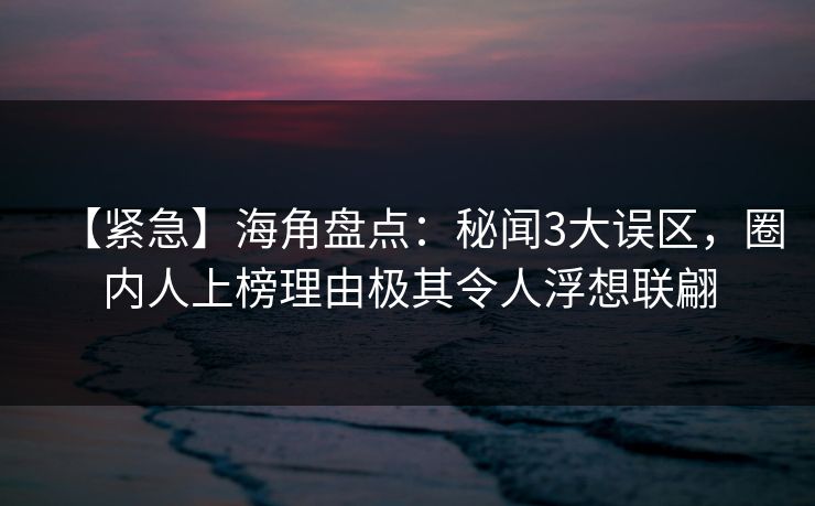 【紧急】海角盘点：秘闻3大误区，圈内人上榜理由极其令人浮想联翩