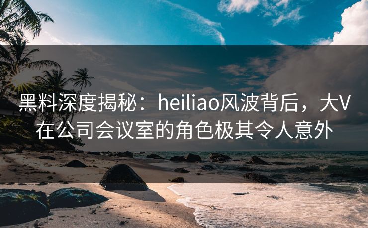 黑料深度揭秘：heiliao风波背后，大V在公司会议室的角色极其令人意外