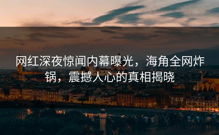 网红深夜惊闻内幕曝光，海角全网炸锅，震撼人心的真相揭晓  第1张
