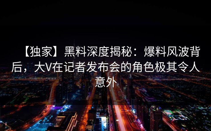 【独家】黑料深度揭秘：爆料风波背后，大V在记者发布会的角色极其令人意外