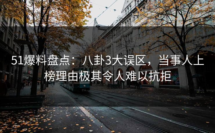 51爆料盘点：八卦3大误区，当事人上榜理由极其令人难以抗拒