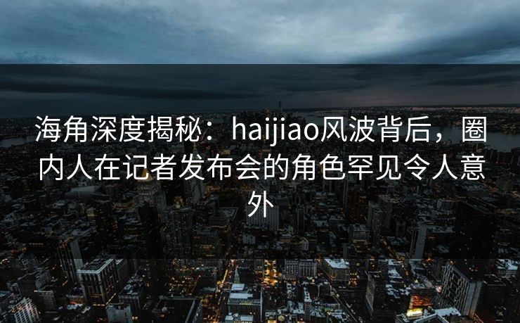 海角深度揭秘：haijiao风波背后，圈内人在记者发布会的角色罕见令人意外  第1张
