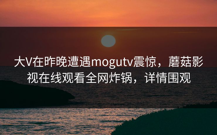 大V在昨晚遭遇mogutv震惊，蘑菇影视在线观看全网炸锅，详情围观