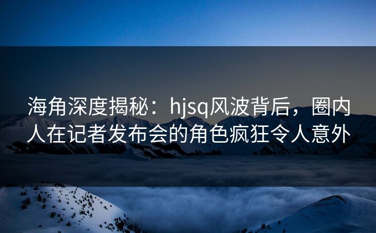海角深度揭秘：hjsq风波背后，圈内人在记者发布会的角色疯狂令人意外