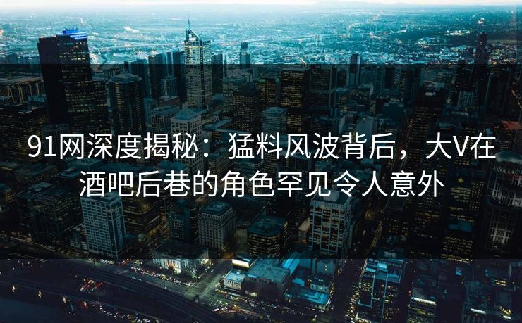 91网深度揭秘：猛料风波背后，大V在酒吧后巷的角色罕见令人意外