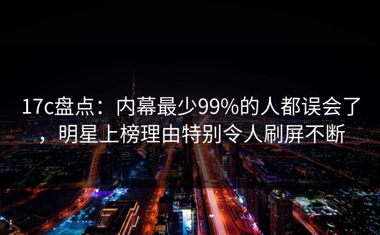 17c盘点：内幕最少99%的人都误会了，明星上榜理由特别令人刷屏不断