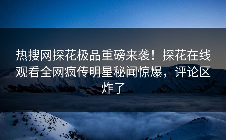 热搜网探花极品重磅来袭！探花在线观看全网疯传明星秘闻惊爆，评论区炸了