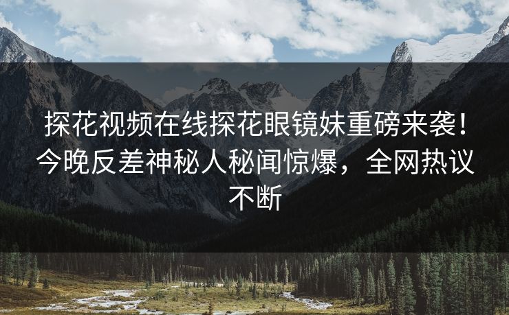探花视频在线探花眼镜妹重磅来袭！今晚反差神秘人秘闻惊爆，全网热议不断