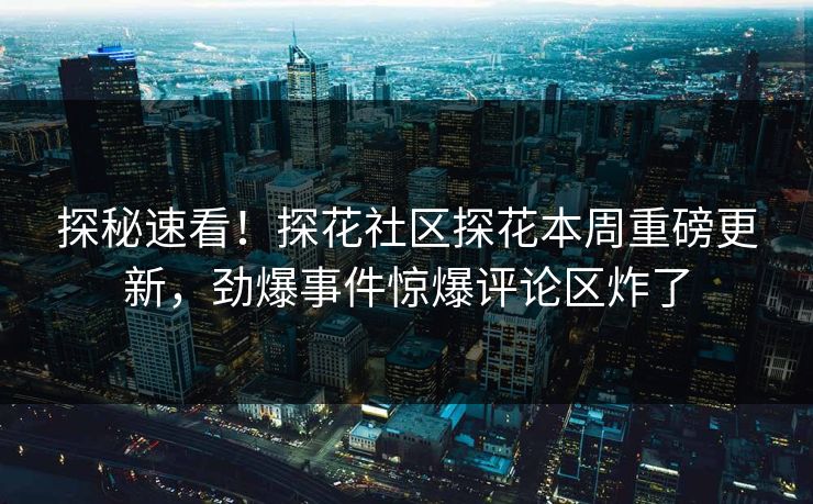 探秘速看！探花社区探花本周重磅更新，劲爆事件惊爆评论区炸了