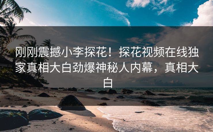 刚刚震撼小李探花！探花视频在线独家真相大白劲爆神秘人内幕，真相大白