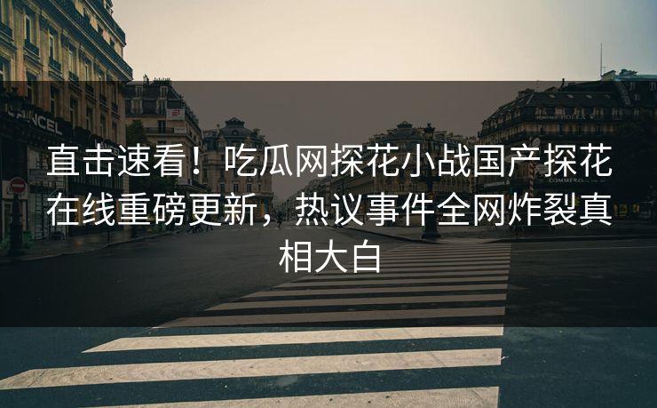 直击速看！吃瓜网探花小战国产探花在线重磅更新，热议事件全网炸裂真相大白