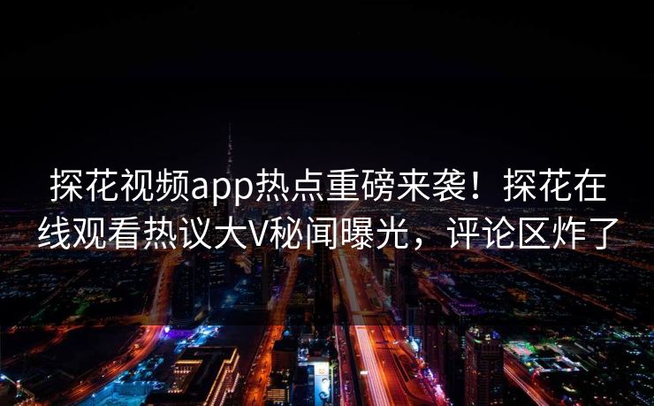 探花视频app热点重磅来袭！探花在线观看热议大V秘闻曝光，评论区炸了