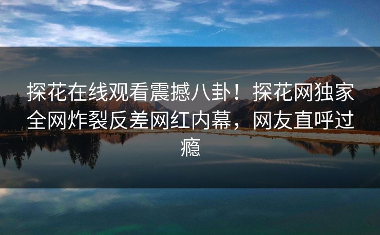 探花在线观看震撼八卦！探花网独家全网炸裂反差网红内幕，网友直呼过瘾
