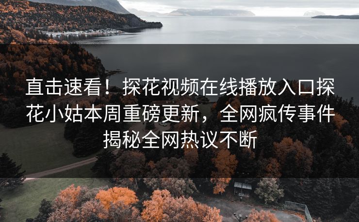 直击速看！探花视频在线播放入口探花小姑本周重磅更新，全网疯传事件揭秘全网热议不断