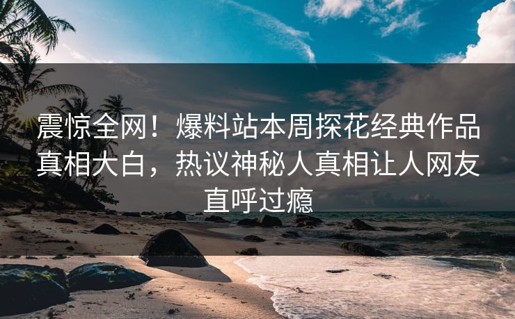 震惊全网！爆料站本周探花经典作品真相大白，热议神秘人真相让人网友直呼过瘾