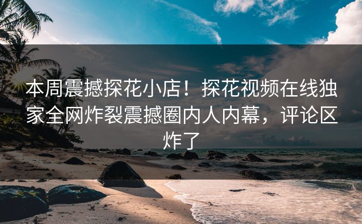本周震撼探花小店！探花视频在线独家全网炸裂震撼圈内人内幕，评论区炸了