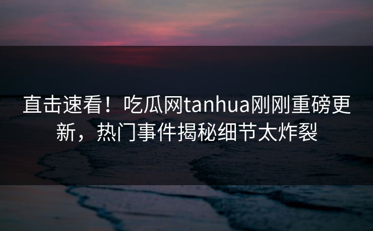 直击速看！吃瓜网tanhua刚刚重磅更新，热门事件揭秘细节太炸裂  第1张
