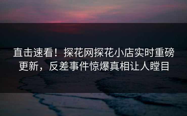 直击速看！探花网探花小店实时重磅更新，反差事件惊爆真相让人瞠目