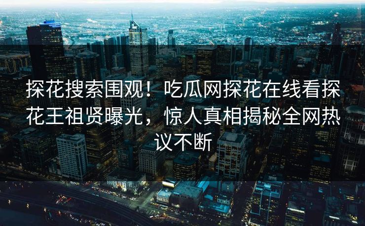 探花搜索围观！吃瓜网探花在线看探花王祖贤曝光，惊人真相揭秘全网热议不断