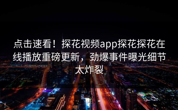 点击速看！探花视频app探花探花在线播放重磅更新，劲爆事件曝光细节太炸裂