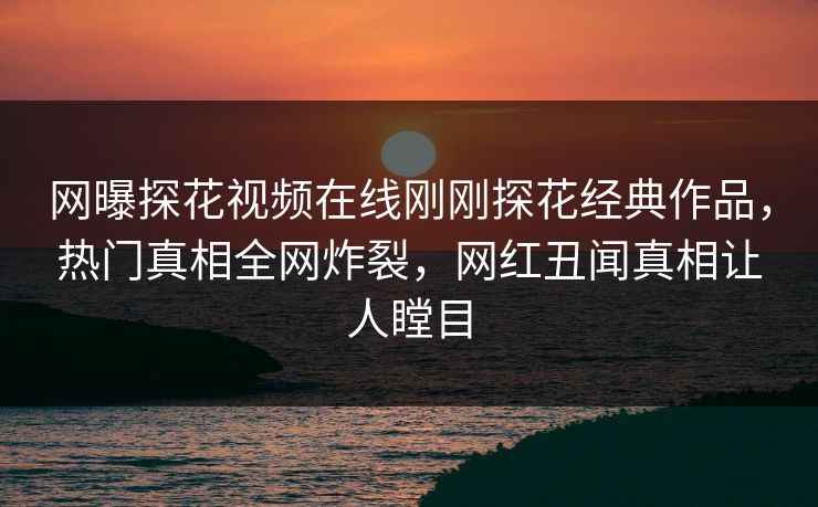 网曝探花视频在线刚刚探花经典作品，热门真相全网炸裂，网红丑闻真相让人瞠目  第1张