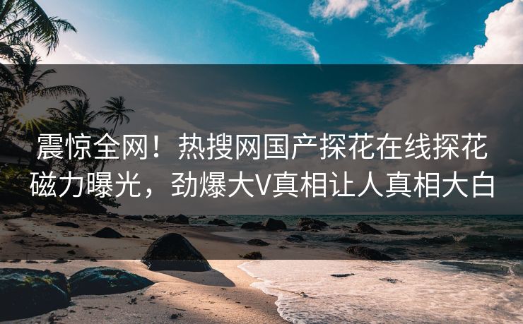 震惊全网！热搜网国产探花在线探花磁力曝光，劲爆大V真相让人真相大白