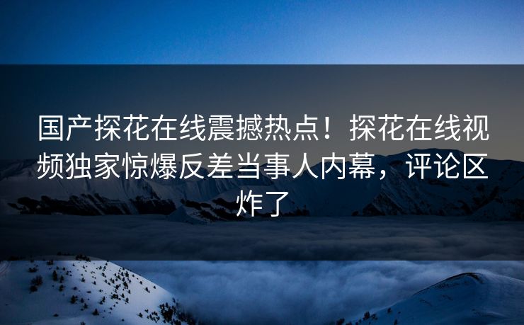 国产探花在线震撼热点！探花在线视频独家惊爆反差当事人内幕，评论区炸了  第1张