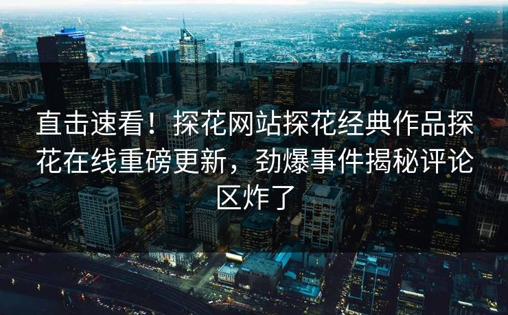 直击速看！探花网站探花经典作品探花在线重磅更新，劲爆事件揭秘评论区炸了