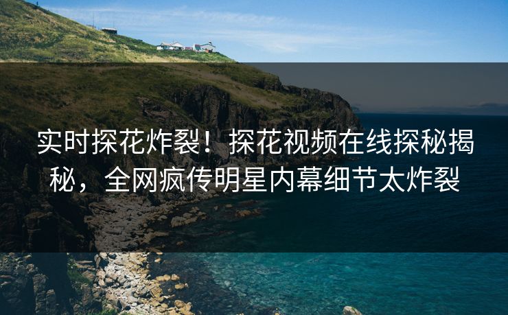 实时探花炸裂！探花视频在线探秘揭秘，全网疯传明星内幕细节太炸裂