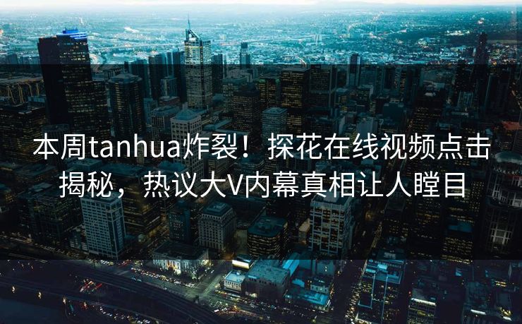 本周tanhua炸裂！探花在线视频点击揭秘，热议大V内幕真相让人瞠目  第1张