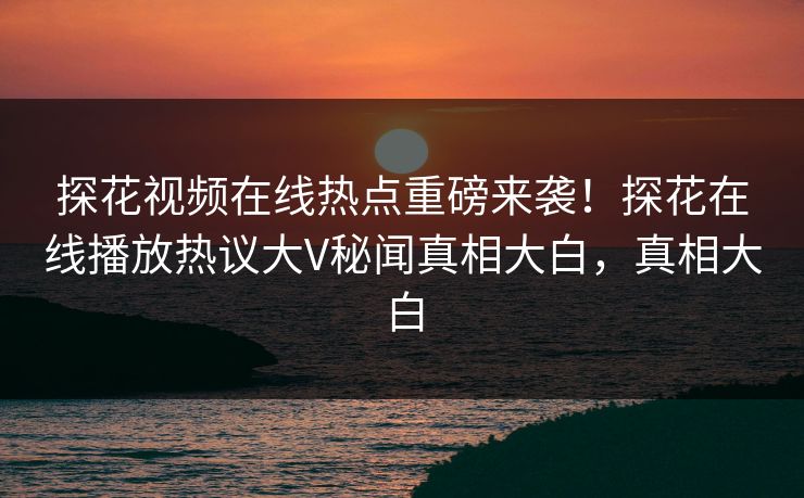 探花视频在线热点重磅来袭！探花在线播放热议大V秘闻真相大白，真相大白