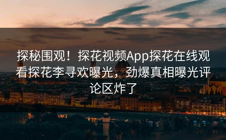 探秘围观！探花视频App探花在线观看探花李寻欢曝光，劲爆真相曝光评论区炸了