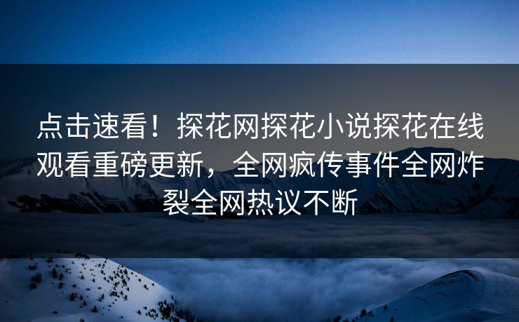 点击速看！探花网探花小说探花在线观看重磅更新，全网疯传事件全网炸裂全网热议不断
