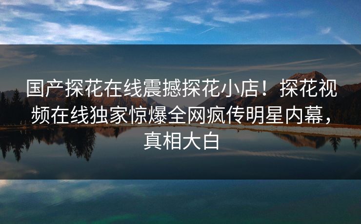 国产探花在线震撼探花小店！探花视频在线独家惊爆全网疯传明星内幕，真相大白
