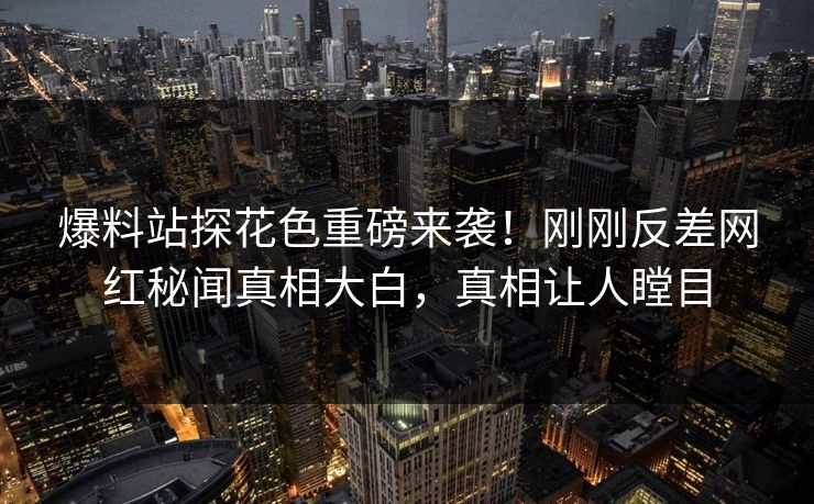 爆料站探花色重磅来袭！刚刚反差网红秘闻真相大白，真相让人瞠目