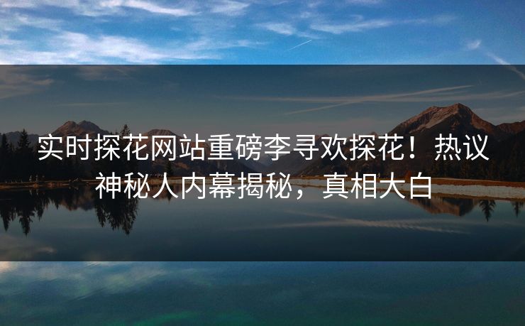 实时探花网站重磅李寻欢探花！热议神秘人内幕揭秘，真相大白