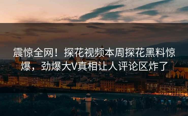 震惊全网！探花视频本周探花黑料惊爆，劲爆大V真相让人评论区炸了