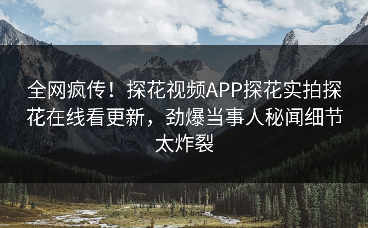 全网疯传！探花视频APP探花实拍探花在线看更新，劲爆当事人秘闻细节太炸裂
